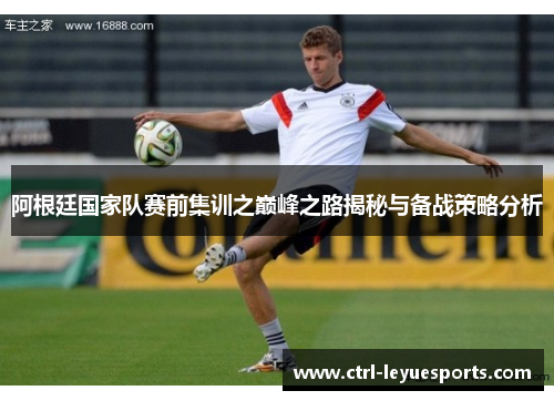 阿根廷国家队赛前集训之巅峰之路揭秘与备战策略分析