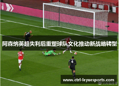 阿森纳英超失利后重塑球队文化推动新战略转型