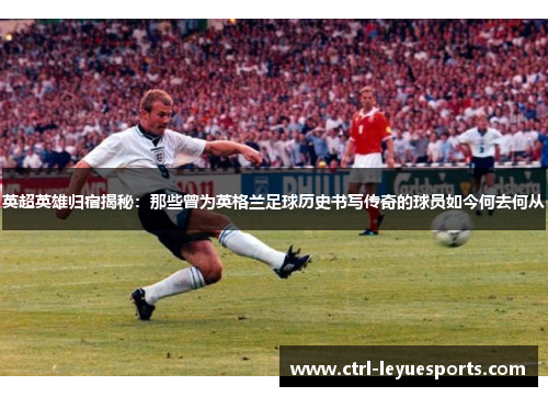 英超英雄归宿揭秘：那些曾为英格兰足球历史书写传奇的球员如今何去何从
