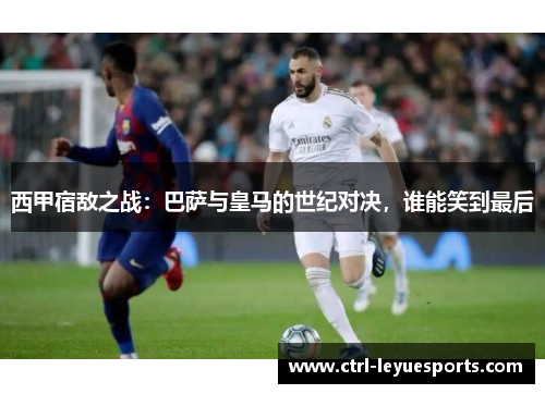 西甲宿敌之战：巴萨与皇马的世纪对决，谁能笑到最后