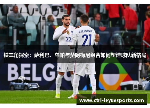 铁三角探索：萨利巴、乌帕与楚阿梅尼组合如何塑造球队新格局