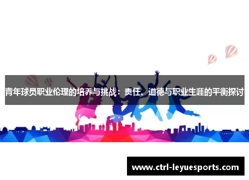 青年球员职业伦理的培养与挑战：责任、道德与职业生涯的平衡探讨