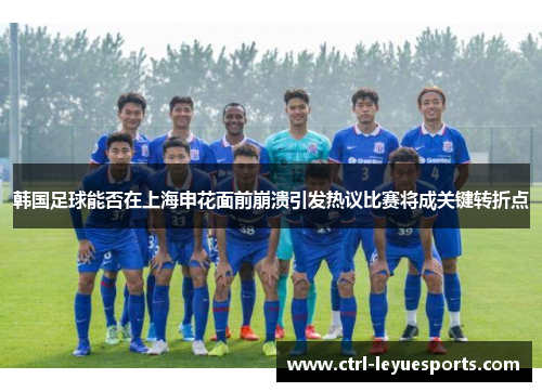 韩国足球能否在上海申花面前崩溃引发热议比赛将成关键转折点